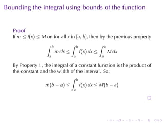 Bounding	the	integral	using	bounds	of	the	function


   Proof.
   If m ≤ f(x) ≤ M on	for	all x in [a, b], then	by	the	previous	property
                   ∫     b            ∫   b               ∫   b
                             m dx ≤           f(x) dx ≤               M dx
                     a                a                   a

   By	Property 1, the	integral	of	a	constant	function	is	the	product	of
   the	constant	and	the	width	of	the	interval. So:
                                ∫ b
                   m(b − a) ≤       f(x) dx ≤ M(b − a)
                                      a




                                                                  .      .   .   .   .   .
 
