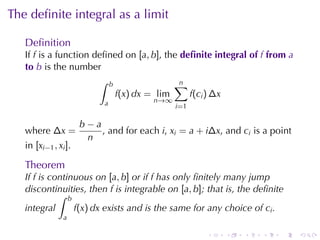 The	deﬁnite	integral	as	a	limit

   Deﬁnition
   If f is	a	function	deﬁned	on [a, b], the deﬁnite	integral	of f from a
   to b is	the	number
                       ∫ b                ∑ n
                           f(x) dx = lim      f (c i ) ∆x
                            a           n→∞
                                              i=1

                      b−a
   where ∆x =             , and	for	each i, xi = a + i∆x, and ci is	a	point
                       n
   in [xi−1 , xi ].

   Theorem
   If f is	continuous	on [a, b] or	if f has	only	ﬁnitely	many	jump
   discontinuities, then f is	integrable	on [a, b]; that	is, the	deﬁnite
             ∫ b
   integral      f(x) dx exists	and	is	the	same	for	any	choice	of ci .
                a

                                                     .    .    .   .    .     .
 
