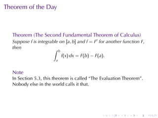 Theorem	of	the	Day



  Theorem	(The	Second	Fundamental	Theorem	of	Calculus)
  Suppose f is	integrable	on [a, b] and f = F′ for	another	function F,
  then                 ∫    b
                                f(x) dx = F(b) − F(a).
                        a


  Note
  In	Section	5.3, this	theorem	is	called	“The	Evaluation	Theorem”.
  Nobody	else	in	the	world	calls	it	that.




                                                    .    .   .   .   .   .
 