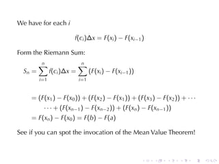 We	have	for	each i

                         f(ci )∆x = F(xi ) − F(xi−1 )

Form	the	Riemann	Sum:
         n
         ∑                   n
                             ∑
  Sn =          f(ci )∆x =          (F(xi ) − F(xi−1 ))
         i =1                i =1


    = (F(x1 ) − F(x0 )) + (F(x2 ) − F(x1 )) + (F(x3 ) − F(x2 )) + · · ·
           · · · + (F(xn−1 ) − F(xn−2 )) + (F(xn ) − F(xn−1 ))
    = F(xn ) − F(x0 ) = F(b) − F(a)

See	if	you	can	spot	the	invocation	of	the	Mean	Value	Theorem!



                                                          .   .   .   .   .   .
 