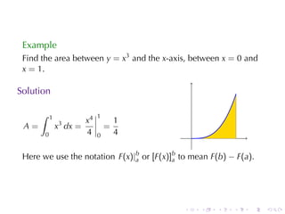 Example
 Find	the	area	between y = x3 and	the x-axis, between x = 0 and
 x = 1.

Solution

      ∫    1                  1
                         x4           1
 A=            x3 dx =            =
       0                 4    0       4          .

 Here	we	use	the	notation F(x)|b or [F(x)]b to	mean F(b) − F(a).
                               a          a




                                             .       .   .   .   .   .
 