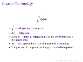 Notation/Terminology


                             ∫     b
                                       f(x) dx
                               a
      ∫
          — integral	sign (swoopy S)
      f(x) — integrand
      a and b — limits	of	integration (a is	the lower	limit and b
      the upper	limit)
      dx —	??? (a	parenthesis? an	inﬁnitesimal? a	variable?)
      The	process	of	computing	an	integral	is	called integration




                                                 .   .   .   .   .   .
 