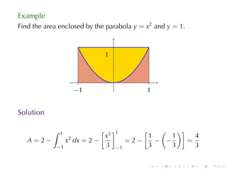 Example
Find	the	area	enclosed	by	the	parabola y = x2 and y = 1.

                                     .
                                 1
                                 .


                         .           .               .
                       −
                       . 1                         1
                                                   .


Solution

           ∫   1             [       ]1           [  (    )]
                   2  x3                          1     1      4
   A=2−    x dx = 2 −                         =2−   − −      =
        −1            3                  −1       3     3      3


                                                   .     .   .   .   .   .
 