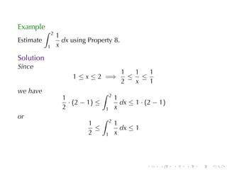 Example
           ∫   2
                   1
Estimate             dx using	Property 8.
           1       x
Solution
Since
                                                   1  1  1
                        1 ≤ x ≤ 2 =⇒                 ≤ ≤
                                                   2  x  1
we	have                              ∫       2
                     1                           1
                       · (2 − 1) ≤                 dx ≤ 1 · (2 − 1)
                     2                   1       x
or                                   ∫       2
                              1                  1
                                ≤                  dx ≤ 1
                              2          1       x



                                                            .    .    .   .   .   .
 