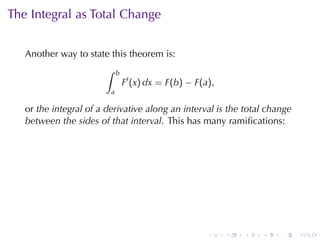 The	Integral	as	Total	Change


   Another	way	to	state	this	theorem	is:
                       ∫     b
                                 F′ (x) dx = F(b) − F(a),
                         a

   or the	integral	of	a	derivative	along	an	interval	is	the	total	change
   between	the	sides	of	that	interval. This	has	many	ramiﬁcations:




                                                       .    .   .   .   .   .
 