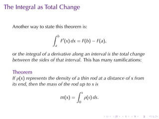 The	Integral	as	Total	Change


   Another	way	to	state	this	theorem	is:
                       ∫     b
                                 F′ (x) dx = F(b) − F(a),
                         a

   or the	integral	of	a	derivative	along	an	interval	is	the	total	change
   between	the	sides	of	that	interval. This	has	many	ramiﬁcations:

   Theorem
   If ρ(x) represents	the	density	of	a	thin	rod	at	a	distance	of x from
   its	end, then	the	mass	of	the	rod	up	to x is
                                    ∫ x
                            m(x) =       ρ(s) ds.
                                          0



                                                       .    .   .   .   .   .
 