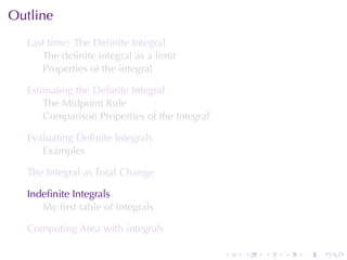 Outline
  Last	time: The	Deﬁnite	Integral
     The	deﬁnite	integral	as	a	limit
     Properties	of	the	integral

  Estimating	the	Deﬁnite	Integral
      The	Midpoint	Rule
      Comparison	Properties	of	the	Integral

  Evaluating	Deﬁnite	Integrals
     Examples

  The	Integral	as	Total	Change

  Indeﬁnite	Integrals
     My	ﬁrst	table	of	integrals

  Computing	Area	with	integrals

                                              .   .   .   .   .   .
 