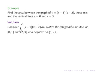 Example
Find	the	area	between	the	graph	of y = (x − 1)(x − 2), the x-axis,
and	the	vertical	lines x = 0 and x = 3.

Solution ∫
               3
Consider           (x − 1)(x − 2) dx. Notice	the	integrand	is	positive	on
           0
[0, 1) and (2, 3], and	negative	on (1, 2).




                                                   .   .    .    .   .      .
 