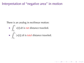 Interpretation	of	“negative	area”	in	motion




   There	is	an	analog	in	rectlinear	motion:
       ∫ t1
            v(t) dt is net distance	traveled.
           t0
       ∫     t1
                  |v(t)| dt is total distance	traveled.
           t0




                                                          .   .   .   .   .   .
 