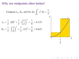 Why	are	midpoints	often	better?
                                  ∫   1
                                                    1
   Compare L2 , R2 , and M2 for           x2 dx =     :
                                  0                 3
                                                      y
                                                      .
               ( )2                                                     . = x2
                                                                        y
    1     2 1   1     1
L2 = · (0) + ·       = = 0.125
    2       2   2     8
       ( )2
    1    1    1       5
R2 = ·      + · (1)2 = = 0.625
    2    2    2       8                                            .
                                                          .         .
                                                                                     x
                                                                                     .
                                                                  1
                                                                  .
                                                                  2




                                                          .   .    .      .      .       .
 