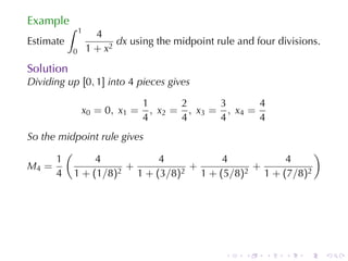 Example
           ∫   1
                     4
Estimate                  dx using	the	midpoint	rule	and	four	divisions.
           0       1 + x2
Solution
Dividing	up [0, 1] into 4 pieces	gives

                                1        2      3       4
               x 0 = 0 , x1 =     , x 2 = , x3 = , x4 =
                                4        4      4       4
So	the	midpoint	rule	gives
        (                                           )
      1       4            4       4          4
M4 =                  +      +          +
      4 1 + (1/8)2 1 + (3/8)2 1 + (5/8)2 1 + (7/8)2




                                                  .    .    .   .   .      .
 