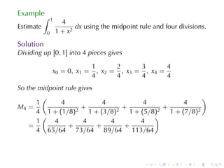Example
           ∫   1
                     4
Estimate                  dx using	the	midpoint	rule	and	four	divisions.
           0       1 + x2
Solution
Dividing	up [0, 1] into 4 pieces	gives

                                1        2      3       4
               x 0 = 0 , x1 =     , x 2 = , x3 = , x4 =
                                4        4      4       4
So	the	midpoint	rule	gives
        (                                           )
      1       4              4      4         4
M4 =                  +          +      +
      4 1 + (1/8)2 1 + (3/8)2 1 + (5/8)2 1 + (7/8)2
        (                             )
      1     4          4       4   4
    =            +         +     +
      4 65/64 73/64 89/64 113/64




                                                  .    .    .   .   .      .
 
