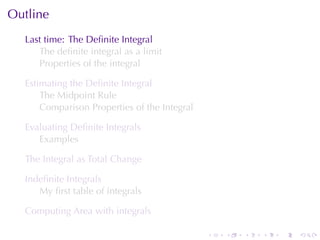 Outline
  Last	time: The	Deﬁnite	Integral
     The	deﬁnite	integral	as	a	limit
     Properties	of	the	integral

  Estimating	the	Deﬁnite	Integral
      The	Midpoint	Rule
      Comparison	Properties	of	the	Integral

  Evaluating	Deﬁnite	Integrals
     Examples

  The	Integral	as	Total	Change

  Indeﬁnite	Integrals
     My	ﬁrst	table	of	integrals

  Computing	Area	with	integrals

                                              .   .   .   .   .   .
 
