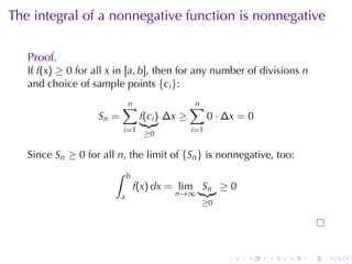 The	integral	of	a	nonnegative	function	is	nonnegative

   Proof.
   If f(x) ≥ 0 for	all x in [a, b], then	for	any	number	of	divisions n
   and	choice	of	sample	points {ci }:
                           n
                           ∑                     n
                                                 ∑
                   Sn =            f(ci ) ∆x ≥          0 · ∆x = 0
                           i=1 ≥0                i =1


   Since Sn ≥ 0 for	all n, the	limit	of {Sn } is	nonnegative, too:
                       ∫      b
                                  f(x) dx = lim Sn ≥ 0
                          a                n→∞
                                                    ≥0




                                                            .   .    .   .   .   .
 
