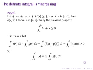 The	deﬁnite	integral	is	“increasing”

   Proof.
   Let h(x) = f(x) − g(x). If f(x) ≥ g(x) for	all x in [a, b], then
   h(x) ≥ 0 for	all x in [a, b]. So	by	the	previous	property
                                   ∫    b
                                            h(x) dx ≥ 0
                                    a

   This	means	that
    ∫ b           ∫ b           ∫ b                    ∫                    b
        f(x) dx −     g(x) dx =     (f(x) − g(x)) dx =                          h(x) dx ≥ 0
     a              a                       a                           a

   So                     ∫                     ∫
                               b                      b
                                   f(x) dx ≥              g(x) dx
                           a                      a



                                                                .   .           .   .   .     .
 