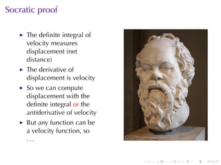 Socratic	proof

     The	deﬁnite	integral	of
     velocity	measures
     displacement	(net
     distance)
     The	derivative	of
     displacement	is	velocity
     So	we	can	compute
     displacement	with	the
     deﬁnite	integral or the
     antiderivative	of	velocity
     But	any	function	can	be
     a	velocity	function, so
     ...


                                  .   .   .   .   .   .
 