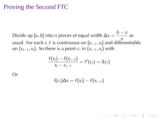 Proving	the	Second	FTC


                                                               b−a
  Divide	up [a, b] into n pieces	of	equal	width ∆x =               as
                                                                n
  usual. For	each i, F is	continuous	on [xi−1 , xi ] and	differentiable
  on (xi−1 , xi ). So	there	is	a	point ci in (xi−1 , xi ) with

                     F(xi ) − F(xi−1 )
                                       = F′ (ci ) = f(ci )
                        x i − x i −1

  Or
                        f(ci )∆x = F(xi ) − F(xi−1 )




                                                     .       .   .   .   .   .
 