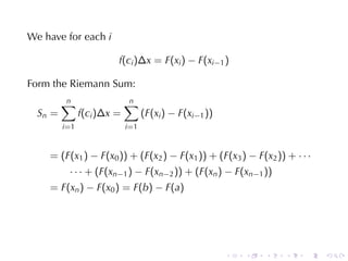We	have	for	each i

                         f(ci )∆x = F(xi ) − F(xi−1 )

Form	the	Riemann	Sum:
         n
         ∑                   n
                             ∑
  Sn =          f(ci )∆x =          (F(xi ) − F(xi−1 ))
         i =1                i =1


    = (F(x1 ) − F(x0 )) + (F(x2 ) − F(x1 )) + (F(x3 ) − F(x2 )) + · · ·
           · · · + (F(xn−1 ) − F(xn−2 )) + (F(xn ) − F(xn−1 ))
    = F(xn ) − F(x0 ) = F(b) − F(a)




                                                          .   .   .   .   .   .
 