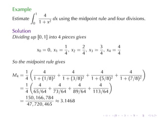 Example
           ∫   1
                     4
Estimate                  dx using	the	midpoint	rule	and	four	divisions.
           0       1 + x2
Solution
Dividing	up [0, 1] into 4 pieces	gives

                                1        2      3       4
               x 0 = 0 , x1 =     , x 2 = , x3 = , x4 =
                                4        4      4       4
So	the	midpoint	rule	gives
        (                                           )
      1        4             4      4         4
M4 =                  +          +      +
      4 1 + (1/8)2 1 + (3/8)2 1 + (5/8)2 1 + (7/8)2
        (                             )
      1      4         4       4   4
    =            +         +     +
      4 65/64 73/64 89/64 113/64
      150, 166, 784
    =                ≈ 3.1468
       47, 720, 465

                                                  .    .    .   .   .      .
 
