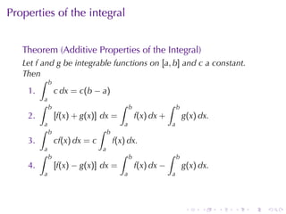 Properties	of	the	integral


   Theorem	(Additive	Properties	of	the	Integral)
   Let f and g be	integrable	functions	on [a, b] and c a	constant.
   Then
         ∫ b
    1.       c dx = c(b − a)
             a
         ∫       b                            ∫    b               ∫   b
    2.               [f(x) + g(x)] dx =                f(x) dx +           g(x) dx.
             a                                 a                   a
         ∫       b                  ∫   b
    3.               cf(x) dx = c           f(x) dx.
             a                      a
         ∫       b                            ∫    b               ∫   b
    4.               [f(x) − g(x)] dx =                f(x) dx −           g(x) dx.
             a                                 a                   a




                                                                            .   .     .   .   .   .
 