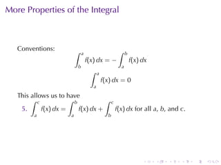 More	Properties	of	the	Integral



   Conventions:            ∫                             ∫
                               a                              b
                                   f(x) dx = −                    f(x) dx
                           b                              a
                                    ∫     a
                                              f(x) dx = 0
                                      a
   This	allows	us	to	have
        ∫ c           ∫ b           ∫               c
    5.      f(x) dx =     f(x) dx +                     f(x) dx for	all a, b, and c.
         a             a                        b




                                                                       .    .   .   .   .   .
 