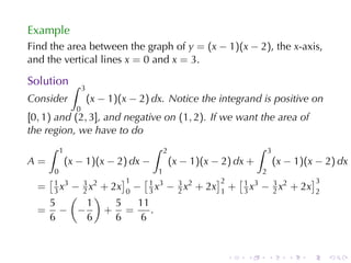 Example
Find	the	area	between	the	graph	of y = (x − 1)(x − 2), the x-axis,
and	the	vertical	lines x = 0 and x = 3.

Solution ∫
                     3
Consider                 (x − 1)(x − 2) dx. Notice	the	integrand	is	positive	on
                 0
[0, 1) and (2, 3], and	negative	on (1, 2). If	we	want	the	area	of
the	region, we	have	to	do
      ∫    1                            ∫   2                            ∫   3
A=             (x − 1)(x − 2) dx −              (x − 1)(x − 2) dx +              (x − 1)(x − 2) dx
       0                                 1                               2
      [1            ]1                [1 3                 ]2       [1                       ]3
  = 3 x3 − 3 x2 + 2x 0 −               3x    − 3 x2 + 2x      +         3  3 2
                                                                     3 x − 2 x + 2x
        ( 2 )                                  2            1                                 2
   5        1      5    11
  = − −         + =        .
   6        6      6    6


                                                                .    .       .      .    .        .
 