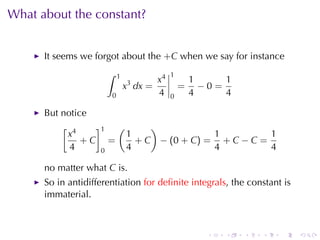 What	about	the	constant?


      It	seems	we	forgot	about	the +C when	we	say	for	instance
                      ∫    1               1
                               3      x4           1     1
                               x dx =          =     −0=
                       0              4    0       4     4

      But	notice
          [ 4    ]1 (      )
           x          1                1          1
               +C =     + C − (0 + C) = + C − C =
            4     0   4                4          4

      no	matter	what C is.
      So	in	antidifferentiation for	deﬁnite	integrals, the	constant	is
      immaterial.



                                                      .   .   .   .   .   .
 