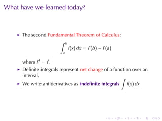 What	have	we	learned	today?



      The	second Fundamental	Theorem	of	Calculus:
                      ∫ b
                          f(x) dx = F(b) − F(a)
                         a

      where F′ = f.
      Deﬁnite	integrals	represent net	change of	a	function	over	an
      interval.                                      ∫
      We	write	antiderivatives	as indeﬁnite	integrals       f(x) dx




                                             .    .     .      .      .   .
 