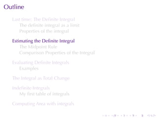 Outline
  Last	time: The	Deﬁnite	Integral
     The	deﬁnite	integral	as	a	limit
     Properties	of	the	integral

  Estimating	the	Deﬁnite	Integral
      The	Midpoint	Rule
      Comparison	Properties	of	the	Integral

  Evaluating	Deﬁnite	Integrals
     Examples

  The	Integral	as	Total	Change

  Indeﬁnite	Integrals
     My	ﬁrst	table	of	integrals

  Computing	Area	with	integrals

                                              .   .   .   .   .   .
 