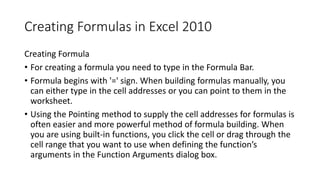 Creating Formulas in Excel 2010
Creating Formula
• For creating a formula you need to type in the Formula Bar.
• Formula b...