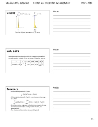 .   V63.0121.001: Calculus I
    .                                                              Sec on 5.5: Integra on by Subs . tu on   May 4, 2011


                                ∫                                  ∫                   Notes
        Graphs                      π/4
                                          6 cot5 φ sec2 φ dφ         √
                                                                       1
                                                                           6u−5 du
                                π/6                                1/ 3
                         y                                     y




                            .        φ                       u
                           ππ                            11
                                                        √
                            64                            3
                       The areas of these two regions are the same.
    .
                                                                                       .




                                                                                       Notes
        u/du pairs

         When deciding on a subs tu on, look for sub-expressions where
         one is (a constant mul ple of) the deriva ve of the other. Such as:
                                                                         √
                        u                   xn   ln x sin x cos x tan x   x ex
                                                  1                      1
               constant × du xn−1                     cos x sin x sec2 x √ ex
                                                  x                       x




    .
                                                                                       .




                                                                                       Notes
        Summary
             If F is an an deriva ve for f, then:
                                ∫
                                   f(g(x))g′ (x) dx = F(g(x))

             If F is an an deriva ve for f, which is con nuous on the range
             of g, then:
                   ∫ b                    ∫ g(b)
                       f(g(x))g′ (x) dx =        f(u) du = F(g(b)) − F(g(a))
                   a                                g(a)

             An diﬀeren a on in general and subs tu on in par cular is a
             “nonlinear” problem that needs prac ce, intui on, and
             perserverance.
             The whole an diﬀeren a on story is in Chapter 6.
    .
                                                                                       .

                                                                                                                   . 11
.
 