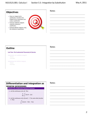 .   V63.0121.001: Calculus I
    .                                                  Sec on 5.5: Integra on by Subs . tu on   May 4, 2011


                                                                              Notes
        Objectives
            Given an integral and a
            subs tu on, transform the
            integral into an equivalent one
            using a subs tu on
            Evaluate indeﬁnite integrals
            using the method of
            subs tu on.
            Evaluate deﬁnite integrals using
            the method of subs tu on.

    .
                                                                              .




                                                                              Notes
        Outline
         Last Time: The Fundamental Theorem(s) of Calculus

         Subs tu on for Indeﬁnite Integrals
            Theory
            Examples

         Subs tu on for Deﬁnite Integrals
            Theory
            Examples


    .
                                                                              .




        Diﬀerentiation and Integration as                                     Notes
        reverse processes
         Theorem (The Fundamental Theorem of Calculus)

          1. Let f be con nuous on [a, b]. Then
                                      ∫
                                   d x
                                           f(t) dt = f(x)
                                  dx a

          2. Let f be con nuous on [a, b] and f = F′ for some other func on
             F. Then           ∫ b
                                   f(x) dx = F(b) − F(a).
                                  a
    .
                                                                              .

                                                                                                       . 2
.
 
