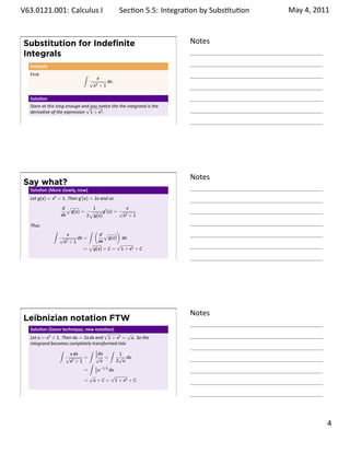 .   V63.0121.001: Calculus I
    .                                                 Sec on 5.5: Integra on by Subs . tu on   May 4, 2011



        Substitution for Indeﬁnite                                          Notes
        Integrals
         Example
         Find                      ∫
                                            x
                                       √        dx.
                                           x2+1

         Solu on
         Stare at this long enough and you no ce the the integrand is the
                                     √
         deriva ve of the expression 1 + x2 .

    .
                                                                            .




                                                                            Notes
        Say what?
         Solu on (More slowly, now)
         Let g(x) = x2 + 1. Then g′ (x) = 2x and so
                        d√         1                 x
                           g(x) = √     g′ (x) = √
                        dx       2 g(x)            x2 + 1

         Thus
                    ∫                ∫ ( √      )
                           x            d
                        √       dx =        g(x) dx
                         x2 + 1         dx
                                     √          √
                                   = g(x) + C = 1 + x2 + C.

    .
                                                                            .




                                                                            Notes
        Leibnizian notation FTW
         Solu on (Same technique, new nota on)
                                              √        √
         Let u = x2 + 1. Then du = 2x dx and 1 + x2 = u. So the
         integrand becomes completely transformed into
                       ∫              ∫ 1       ∫
                             x dx        2 du       1
                           √       =     √ =        √ du
                             x2 + 1 ∫       u      2 u
                                         1 −1/2
                                   =     2u     du
                                      √          √
                                   = u + C = 1 + x2 + C.


    .
                                                                            .

                                                                                                      . 4
.
 