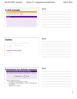 .   V63.0121.001: Calculus I
    .                                                              Sec on 5.5: Integra on by Subs . tu on   May 4, 2011


                                                                                       Notes
        A slick example
         Example
             ∫
                                       sin x
         Find tan x dx. (Hint: tan x =       )
                                       cos x

         Solu on




    .
                                                                                       .




                                                                                       Notes
        Outline
         Last Time: The Fundamental Theorem(s) of Calculus

         Subs tu on for Indeﬁnite Integrals
            Theory
            Examples

         Subs tu on for Deﬁnite Integrals
            Theory
            Examples


    .
                                                                                       .




                                                                                       Notes
        Substitution for Deﬁnite Integrals
         Theorem (The Subs tu on Rule for Deﬁnite Integrals)
         If g′ is con nuous and f is con nuous on the range of u = g(x), then
                         ∫     b                        ∫   g(b)
                                   f(g(x))g′ (x) dx =              f(u) du.
                           a                            g(a)



         Why the change in the limits?
            The integral on the le happens in “x-land”
            The integral on the right happens in “u-land”, so the limits need
            to be u-values
            To get from x to u, apply g
    .
                                                                                       .

                                                                                                                   . 7
.
 