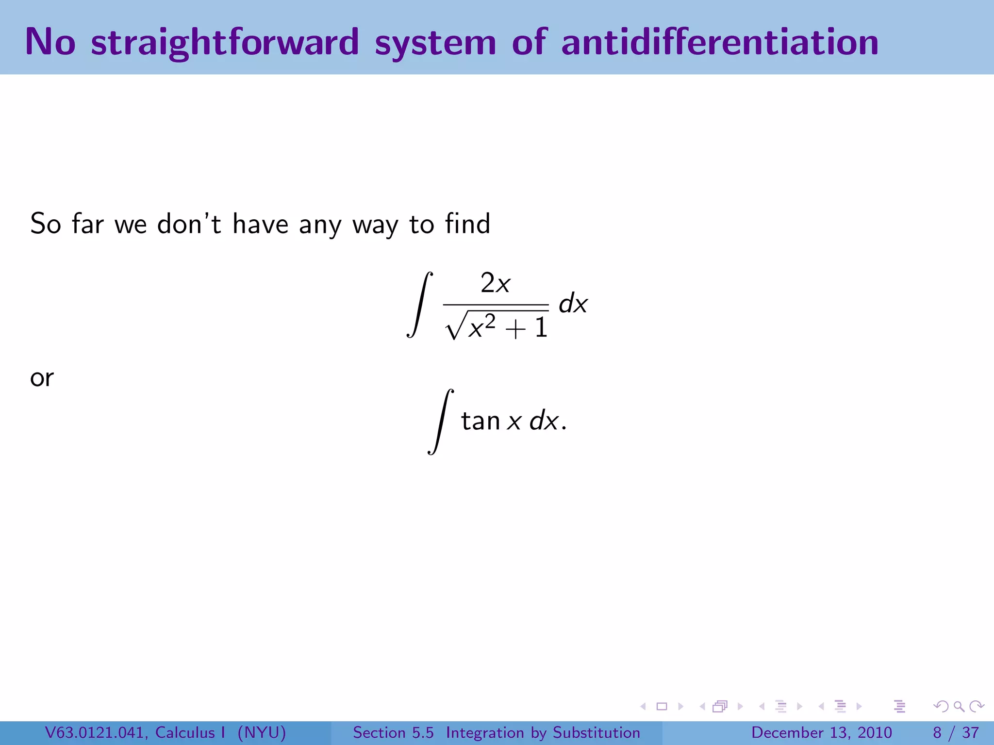 No straightforward system of antidiﬀerentiation



So far we don’t have any way to ﬁnd
                                                   2x
                                              √          dx
                                                  x2 + 1
or
                                                tan x dx.




 V63.0121.041, Calculus I (NYU)   Section 5.5 Integration by Substitution   December 13, 2010   8 / 37
 