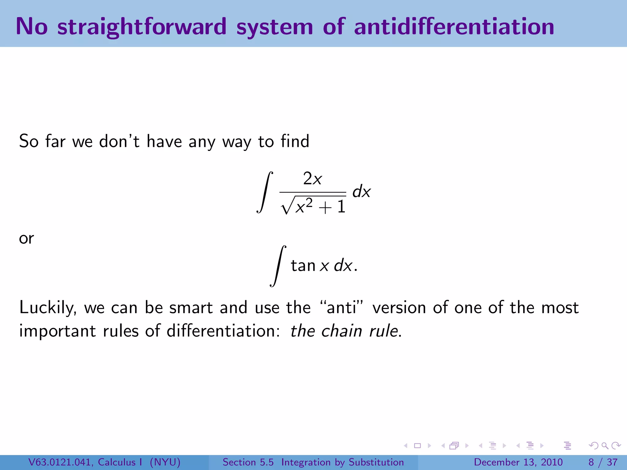 No straightforward system of antidiﬀerentiation



So far we don’t have any way to ﬁnd
                                                   2x
                                              √          dx
                                                  x2 + 1
or
                                                tan x dx.

Luckily, we can be smart and use the “anti” version of one of the most
important rules of diﬀerentiation: the chain rule.




 V63.0121.041, Calculus I (NYU)   Section 5.5 Integration by Substitution   December 13, 2010   8 / 37
 
