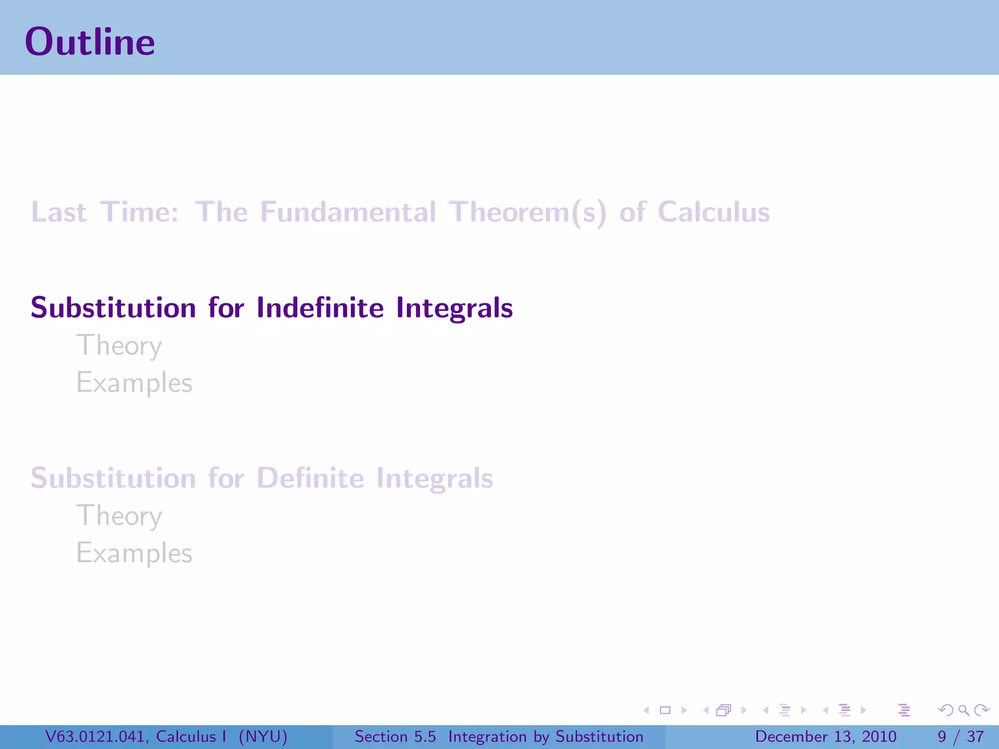 Outline



Last Time: The Fundamental Theorem(s) of Calculus


Substitution for Indeﬁnite Integrals
   Theory
   Examples


Substitution for Deﬁnite Integrals
   Theory
   Examples




 V63.0121.041, Calculus I (NYU)   Section 5.5 Integration by Substitution   December 13, 2010   9 / 37
 