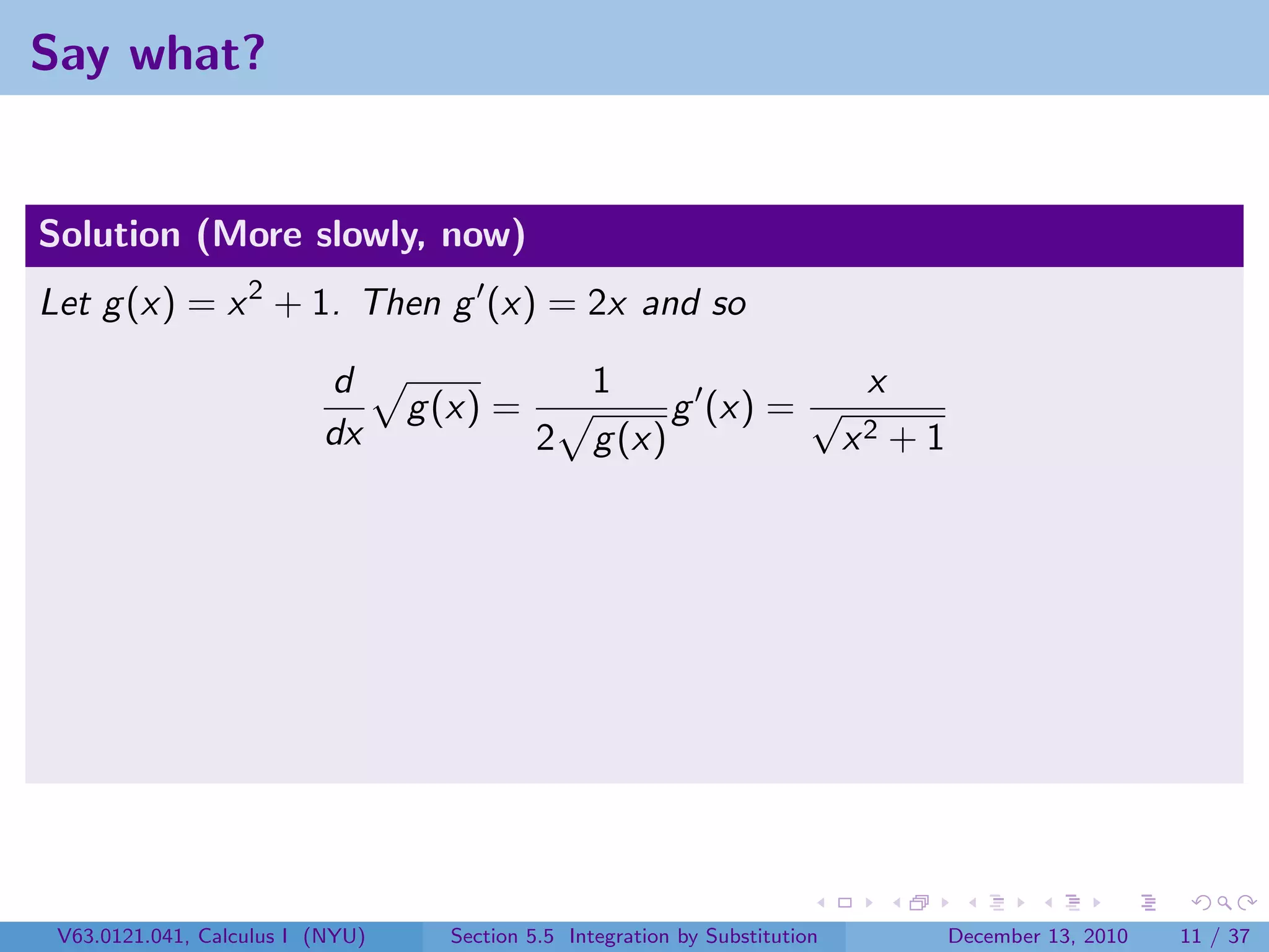 Say what?


Solution (More slowly, now)
Let g (x) = x 2 + 1. Then g (x) = 2x and so

                          d                       1                            x
                                  g (x) =                  g (x) = √
                          dx                 2     g (x)                      x2   +1




 V63.0121.041, Calculus I (NYU)     Section 5.5 Integration by Substitution             December 13, 2010   11 / 37
 