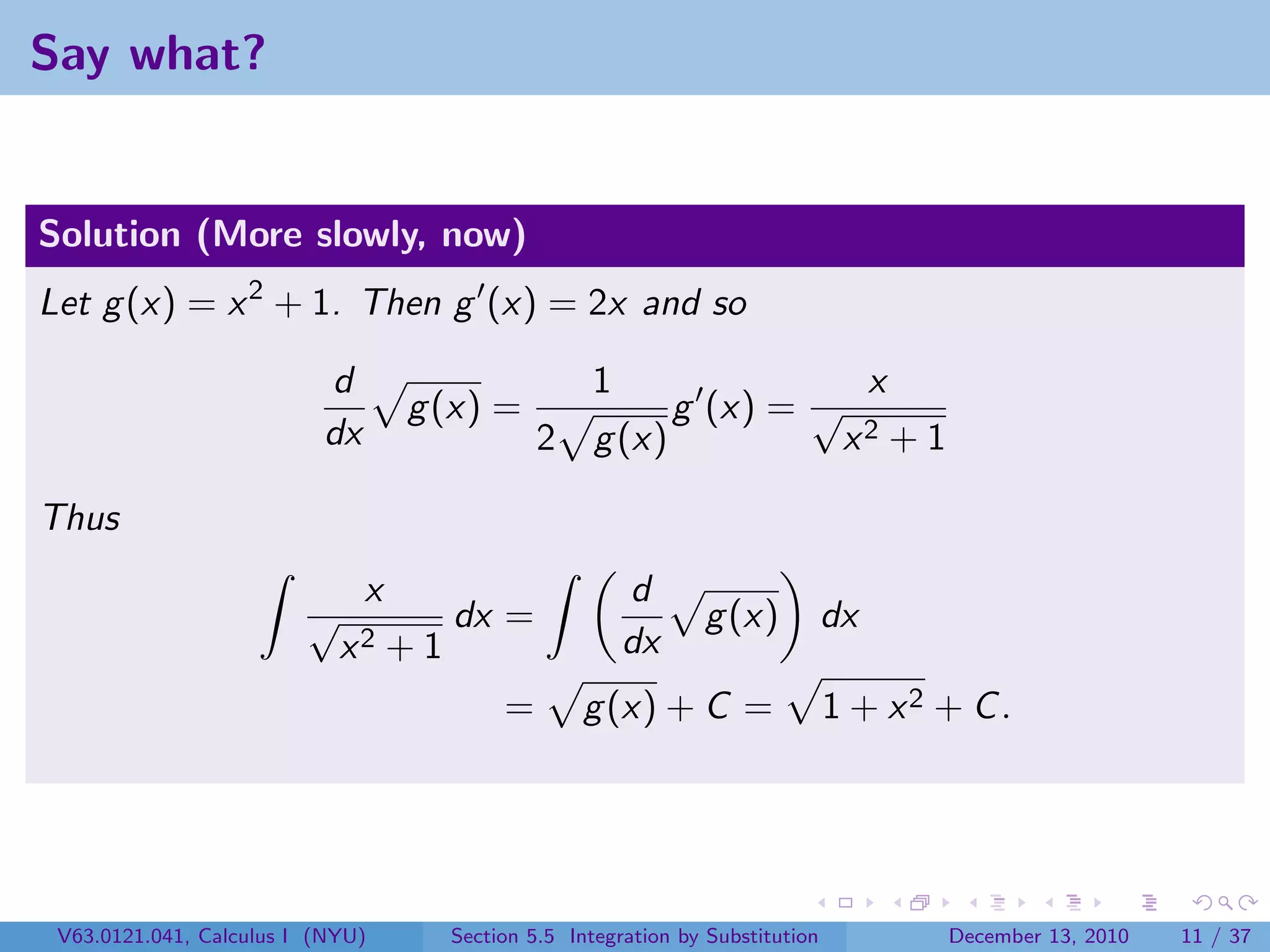Say what?


Solution (More slowly, now)
Let g (x) = x 2 + 1. Then g (x) = 2x and so

                          d                         1                                x
                                   g (x) =                   g (x) = √
                          dx                   2     g (x)                       x2      +1

Thus
                               x                        d
                         √            dx =                      g (x)           dx
                             x2 + 1                     dx
                                           =       g (x) + C =                  1 + x2 + C .




 V63.0121.041, Calculus I (NYU)       Section 5.5 Integration by Substitution                 December 13, 2010   11 / 37
 