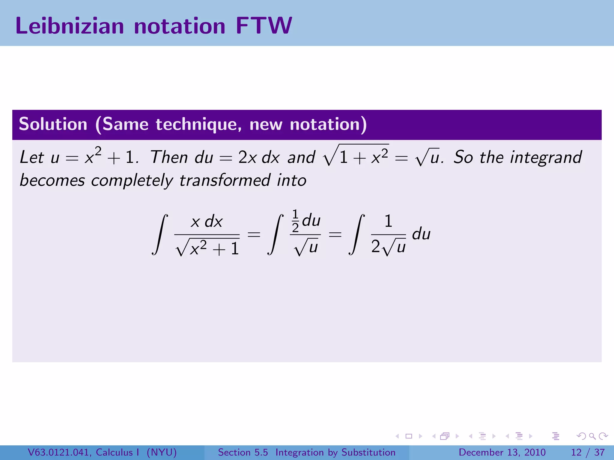 Leibnizian notation FTW


Solution (Same technique, new notation)
                                                                               √
Let u = x 2 + 1. Then du = 2x dx and                           1 + x2 =         u. So the integrand
becomes completely transformed into
                                                     1
                              √
                                  x dx               2 du
                                                     √
                                                                       1
                                                                       √ du
                                         =                   =
                                  x2 + 1                u             2 u




 V63.0121.041, Calculus I (NYU)      Section 5.5 Integration by Substitution        December 13, 2010   12 / 37
 