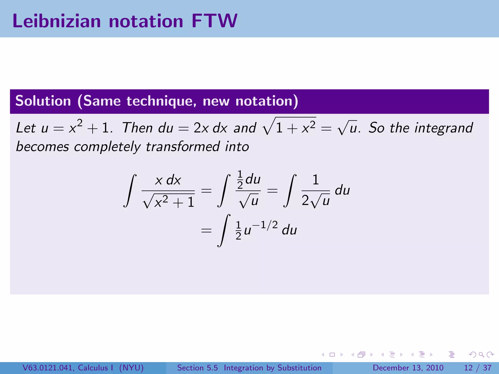 Leibnizian notation FTW


Solution (Same technique, new notation)
                                                                               √
Let u = x 2 + 1. Then du = 2x dx and                           1 + x2 =         u. So the integrand
becomes completely transformed into
                                                     1
                              √
                                  x dx               2 du
                                                     √
                                                                       1
                                                                       √ du
                                         =                   =
                                  x2 + 1                u             2 u
                                                    1 −1/2
                                           =        2u     du




 V63.0121.041, Calculus I (NYU)      Section 5.5 Integration by Substitution        December 13, 2010   12 / 37
 