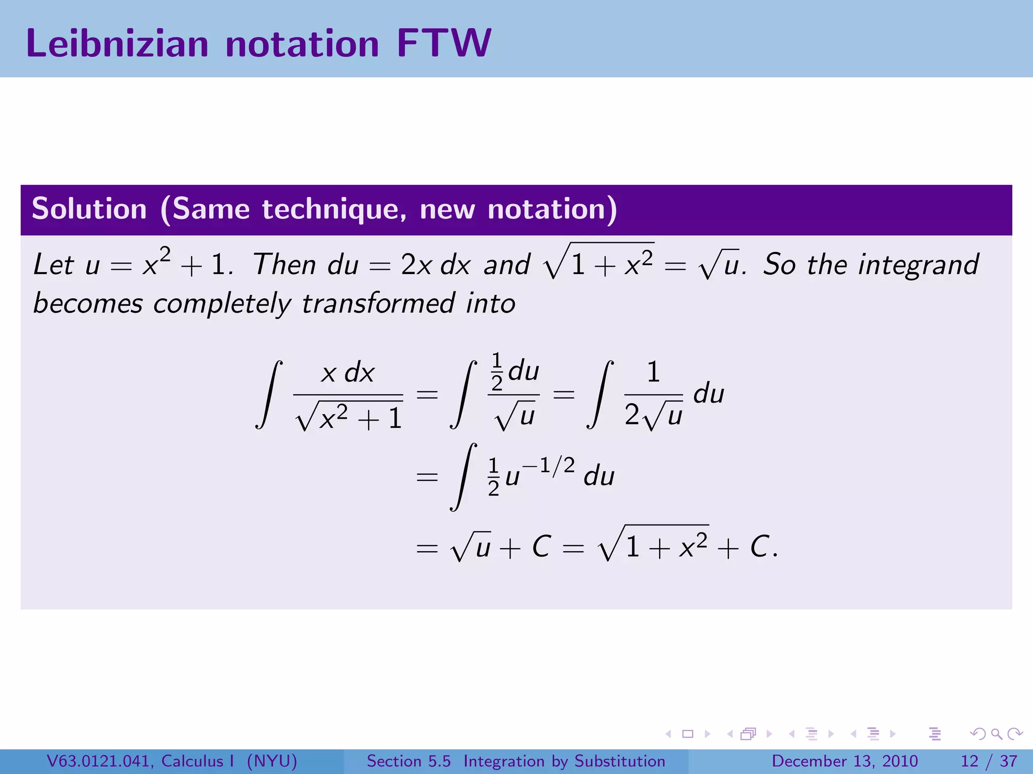 Leibnizian notation FTW


Solution (Same technique, new notation)
                                                                               √
Let u = x 2 + 1. Then du = 2x dx and                           1 + x2 =         u. So the integrand
becomes completely transformed into
                                                     1
                              √
                                  x dx               2 du
                                                     √
                                                                       1
                                                                       √ du
                                         =                   =
                                  x2 + 1                u             2 u
                                                    1 −1/2
                                           =        2u     du
                                               √
                                           =       u+C =              1 + x2 + C .




 V63.0121.041, Calculus I (NYU)      Section 5.5 Integration by Substitution        December 13, 2010   12 / 37
 