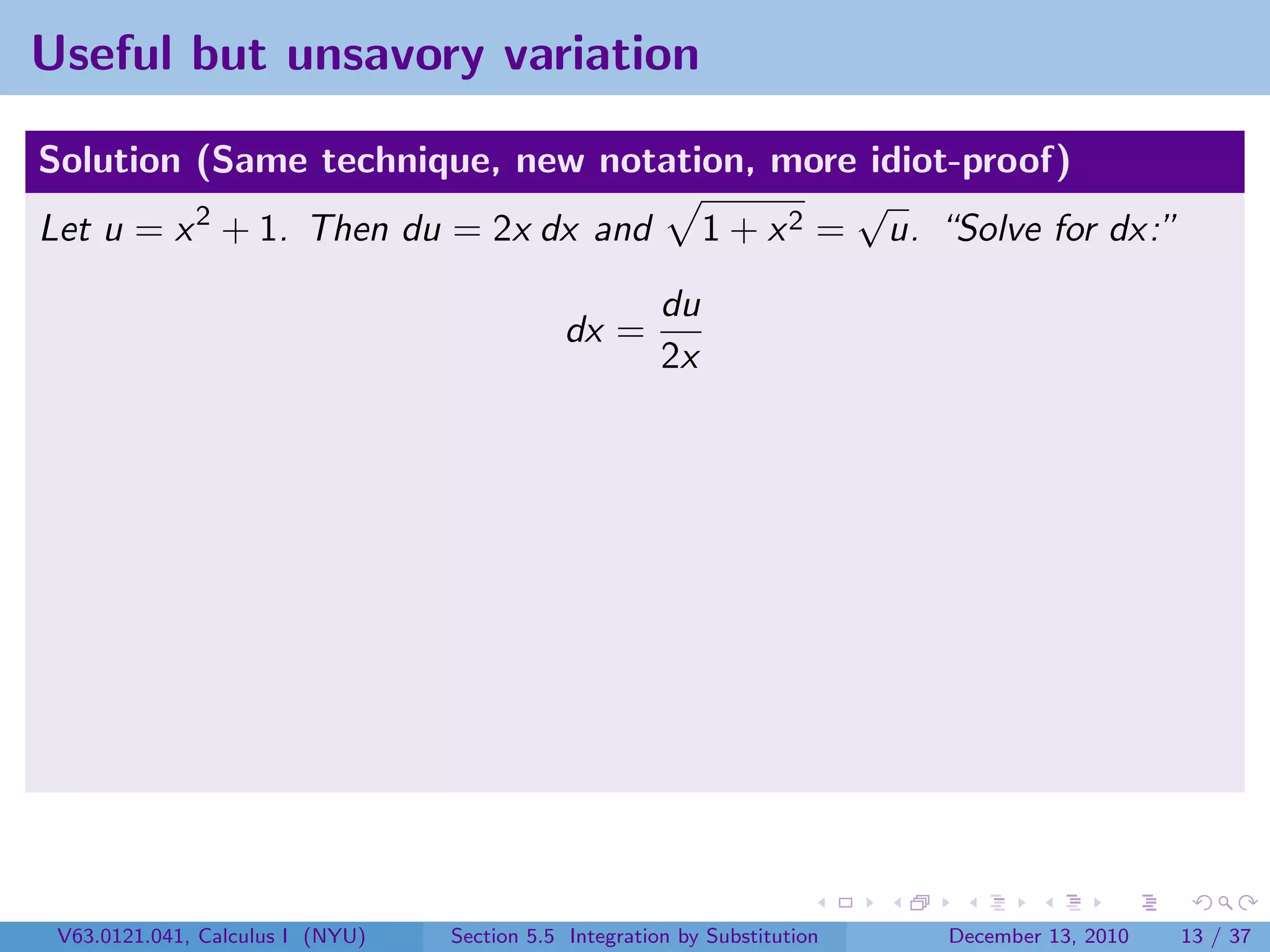 Useful but unsavory variation

Solution (Same technique, new notation, more idiot-proof)
                                              √
Let u = x 2 + 1. Then du = 2x dx and 1 + x 2 = u. “Solve for dx:”
                                                        du
                                              dx =
                                                        2x




 V63.0121.041, Calculus I (NYU)   Section 5.5 Integration by Substitution   December 13, 2010   13 / 37
 