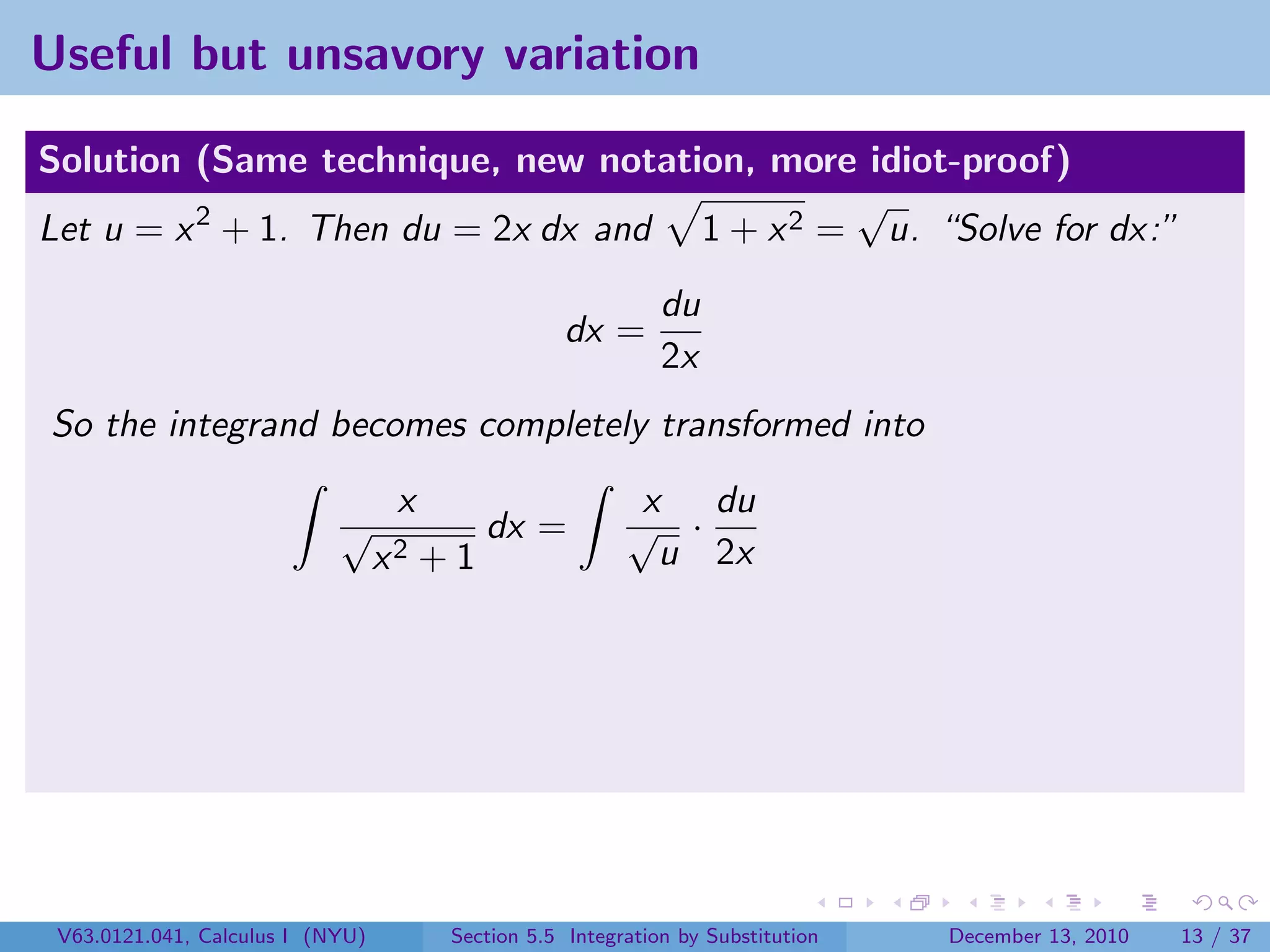 Useful but unsavory variation

Solution (Same technique, new notation, more idiot-proof)
                                              √
Let u = x 2 + 1. Then du = 2x dx and 1 + x 2 = u. “Solve for dx:”
                                                              du
                                                    dx =
                                                              2x
So the integrand becomes completely transformed into
                                   x                       x du
                            √               dx =          √ ·
                                  x2   +1                   u 2x




 V63.0121.041, Calculus I (NYU)         Section 5.5 Integration by Substitution   December 13, 2010   13 / 37
 