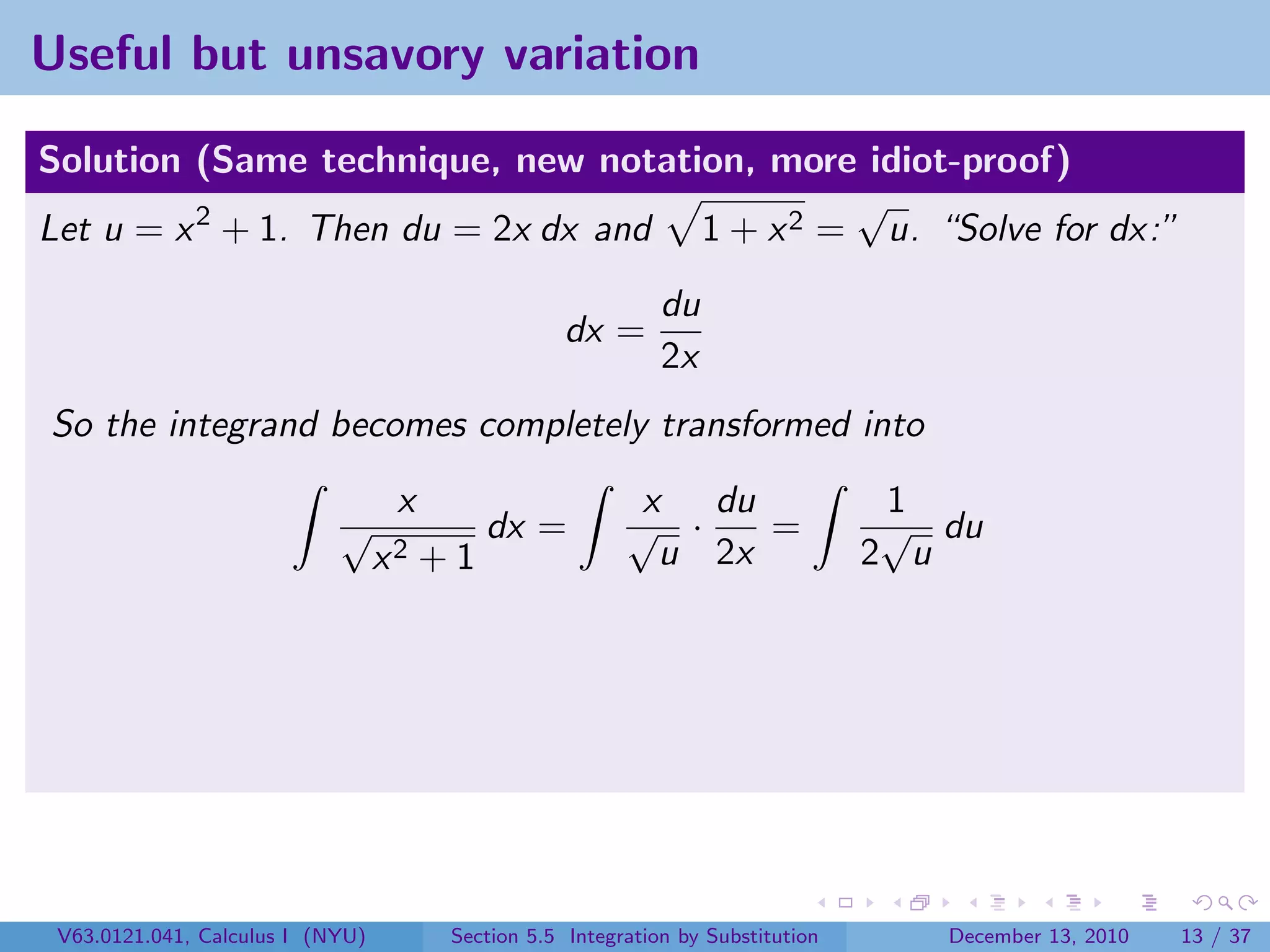 Useful but unsavory variation

Solution (Same technique, new notation, more idiot-proof)
                                              √
Let u = x 2 + 1. Then du = 2x dx and 1 + x 2 = u. “Solve for dx:”
                                                              du
                                                    dx =
                                                              2x
So the integrand becomes completely transformed into
                                   x                       x du                    1
                            √               dx =          √ ·    =                 √ du
                                  x2   +1                   u 2x                  2 u




 V63.0121.041, Calculus I (NYU)         Section 5.5 Integration by Substitution      December 13, 2010   13 / 37
 