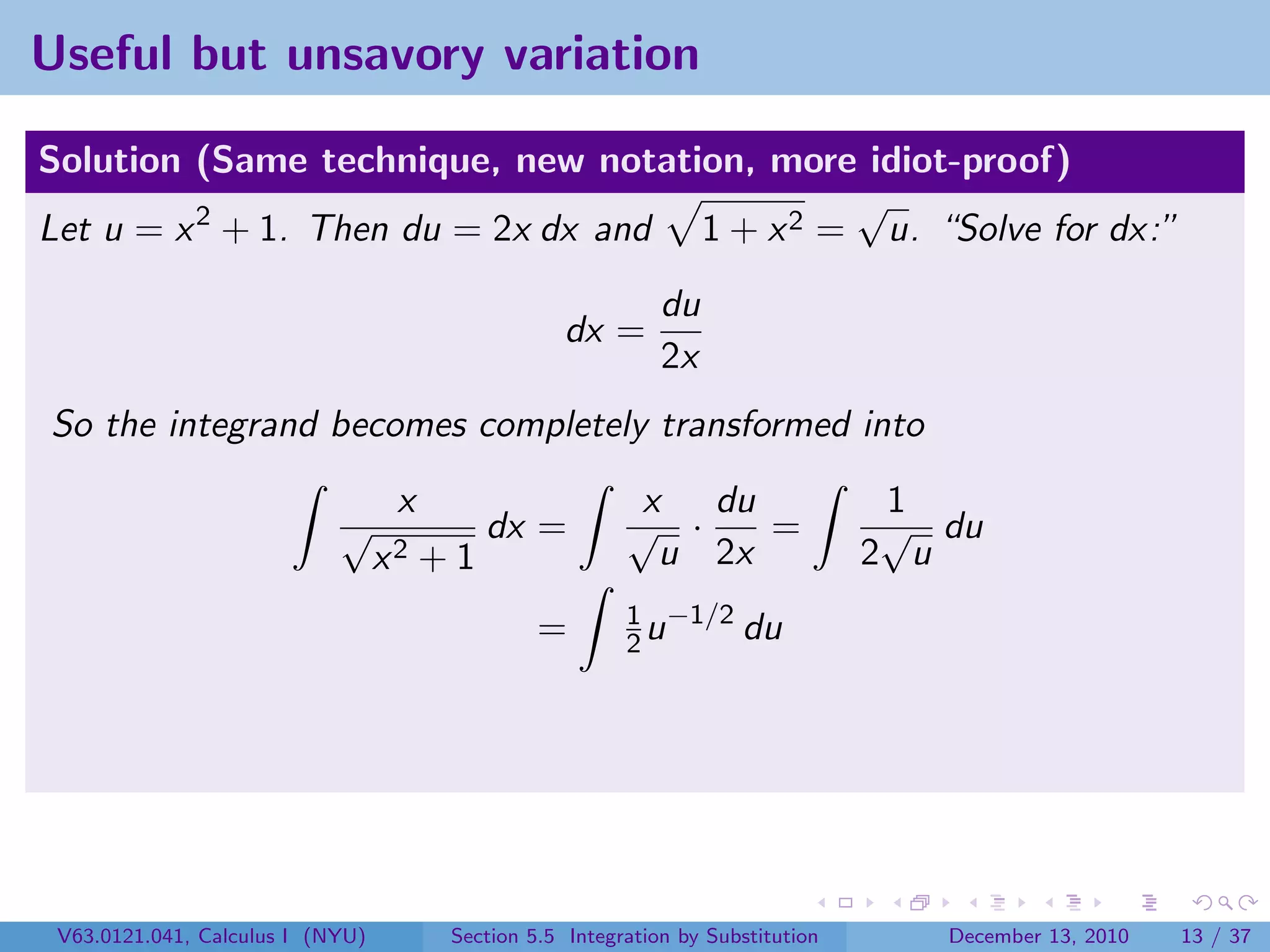 Useful but unsavory variation

Solution (Same technique, new notation, more idiot-proof)
                                              √
Let u = x 2 + 1. Then du = 2x dx and 1 + x 2 = u. “Solve for dx:”
                                                              du
                                                    dx =
                                                              2x
So the integrand becomes completely transformed into
                                   x                       x du                    1
                            √               dx =          √ ·    =                 √ du
                                  x2   +1                   u 2x                  2 u
                                                          1 −1/2
                                                 =        2u     du




 V63.0121.041, Calculus I (NYU)         Section 5.5 Integration by Substitution      December 13, 2010   13 / 37
 