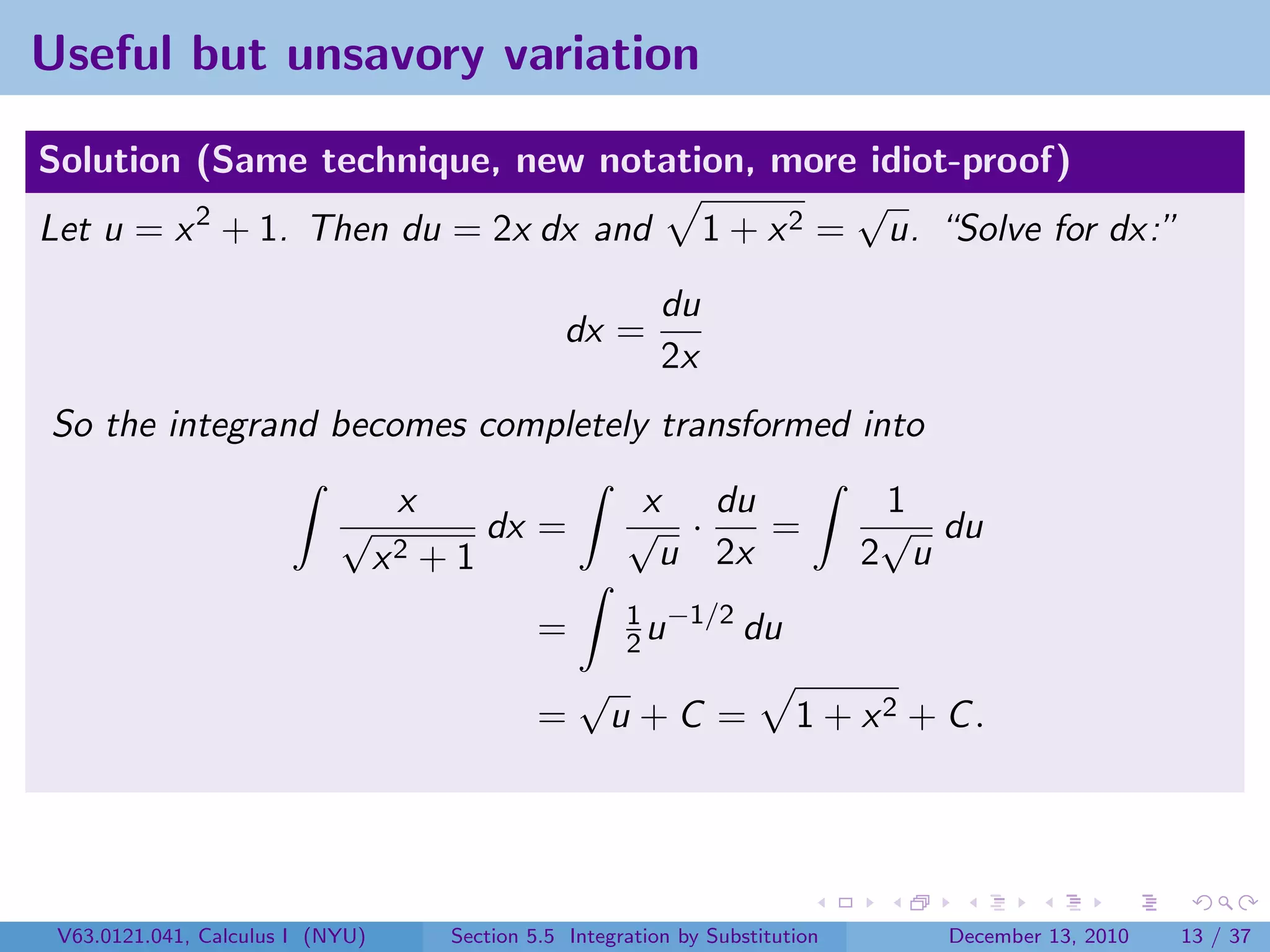 Useful but unsavory variation

Solution (Same technique, new notation, more idiot-proof)
                                              √
Let u = x 2 + 1. Then du = 2x dx and 1 + x 2 = u. “Solve for dx:”
                                                              du
                                                    dx =
                                                              2x
So the integrand becomes completely transformed into
                                   x                       x du                    1
                            √               dx =          √ ·    =                 √ du
                                  x2   +1                   u 2x                  2 u
                                                          1 −1/2
                                                 =        2u     du
                                                     √
                                                 =       u+C =              1 + x2 + C .




 V63.0121.041, Calculus I (NYU)         Section 5.5 Integration by Substitution      December 13, 2010   13 / 37
 