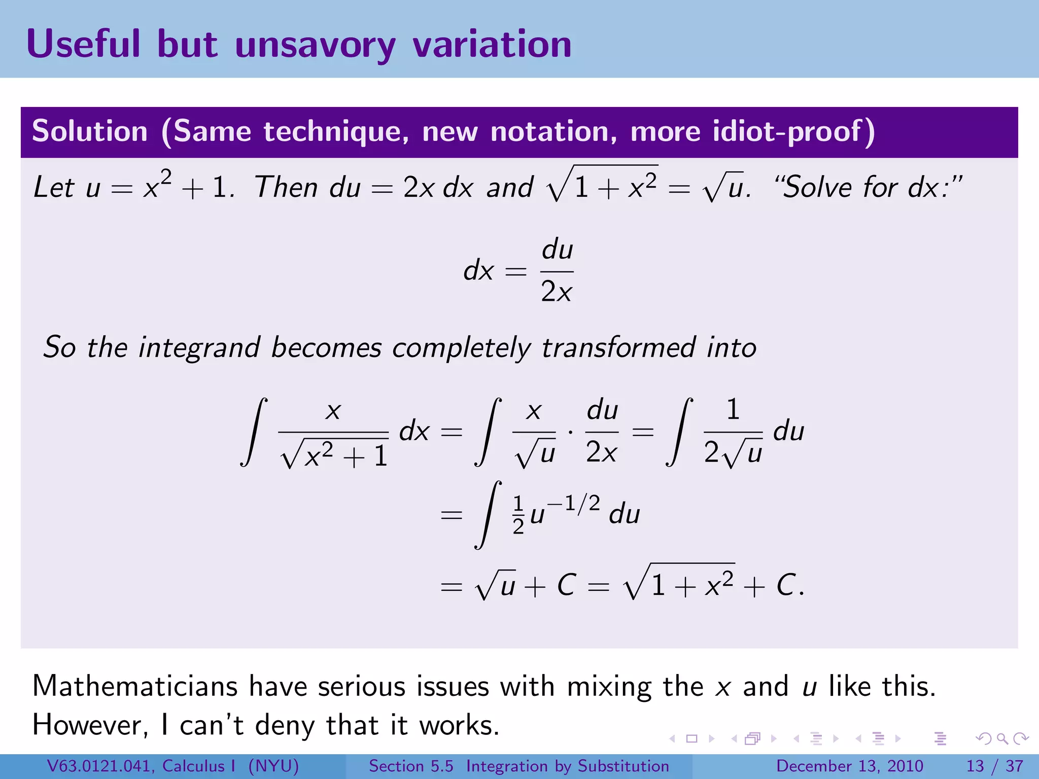 Useful but unsavory variation

Solution (Same technique, new notation, more idiot-proof)
                                              √
Let u = x 2 + 1. Then du = 2x dx and 1 + x 2 = u. “Solve for dx:”
                                                              du
                                                    dx =
                                                              2x
So the integrand becomes completely transformed into
                                   x                       x du                    1
                            √               dx =          √ ·    =                 √ du
                                  x2   +1                   u 2x                  2 u
                                                          1 −1/2
                                                 =        2u     du
                                                     √
                                                 =       u+C =              1 + x2 + C .


Mathematicians have serious issues with mixing the x and u like this.
However, I can’t deny that it works.
 V63.0121.041, Calculus I (NYU)         Section 5.5 Integration by Substitution      December 13, 2010   13 / 37
 