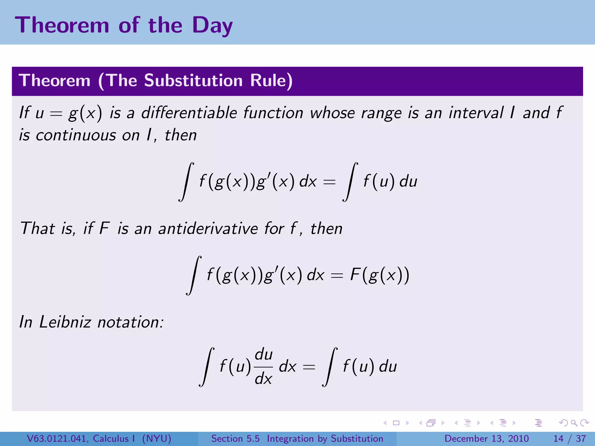 Theorem of the Day

Theorem (The Substitution Rule)
If u = g (x) is a diﬀerentiable function whose range is an interval I and f
is continuous on I , then

                                  f (g (x))g (x) dx =                f (u) du

That is, if F is an antiderivative for f , then

                                   f (g (x))g (x) dx = F (g (x))

In Leibniz notation:
                                            du
                                    f (u)      dx =             f (u) du
                                            dx


 V63.0121.041, Calculus I (NYU)    Section 5.5 Integration by Substitution      December 13, 2010   14 / 37
 