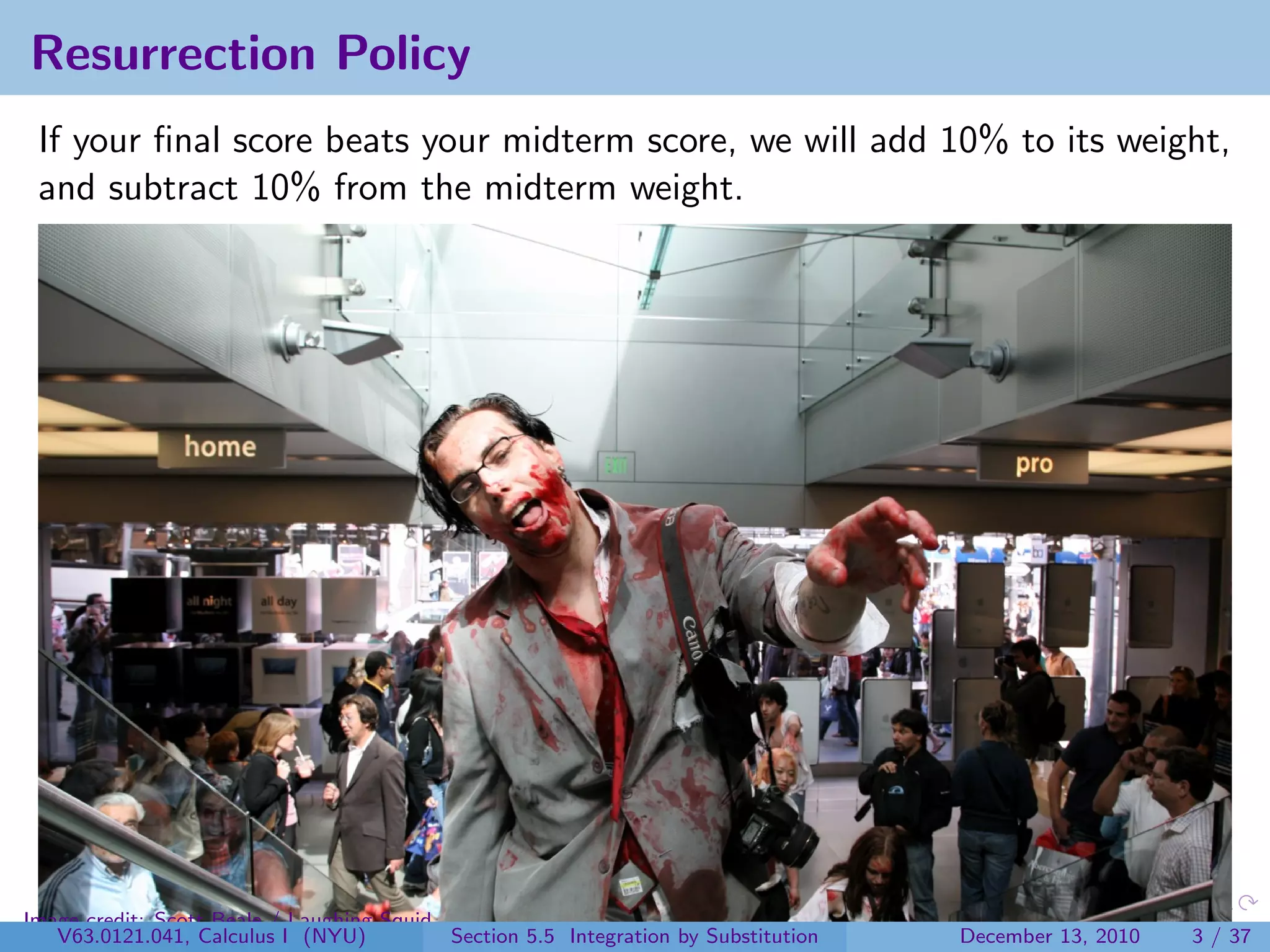 Resurrection Policy
 If your ﬁnal score beats your midterm score, we will add 10% to its weight,
 and subtract 10% from the midterm weight.




Image credit: Scott Beale / Laughing Squid
   V63.0121.041, Calculus I (NYU)          Section 5.5 Integration by Substitution   December 13, 2010   3 / 37
 